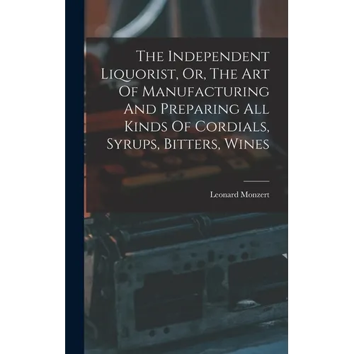 The Independent Liquorist, Or, The Art Of Manufacturing And Preparing All Kinds Of Cordials, Syrups, Bitters, Wines - Hardcover