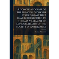 A Concise Account of the Principal Works in Stained Glass That Have Been Executed by Thomas Willement of London, Fellow of the Society of Antiquaries - Paperback