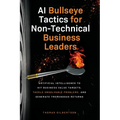 AI Bullseye Tactics For Non-Technical Business Leaders: Artificial Intelligence to Hit Business Value Targets, Tackle Unsolvable Problems, and Generat - Paperback