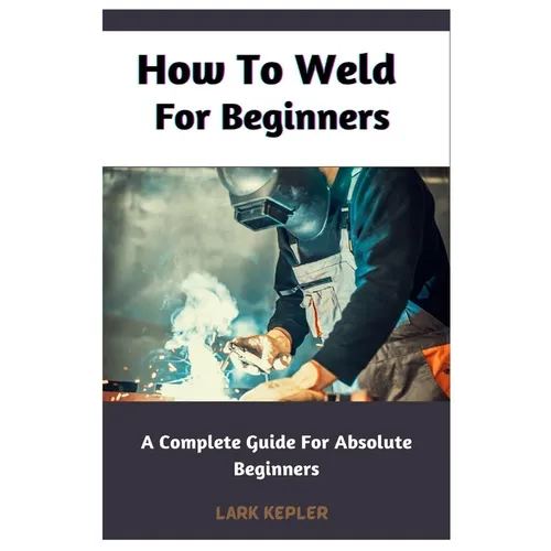 How To Weld For Beginners: A Complete Guide For Absolute Beginners - Paperback