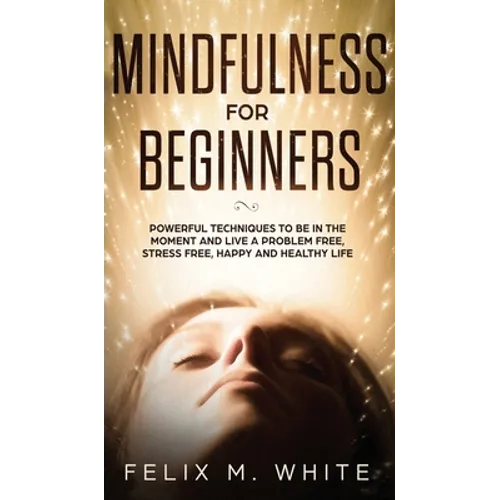Mindfulness for Beginners: Powerful Techniques to Be In the Moment and Live a Problem Free, Stress Free, Happy and Healthy Life - Hardcover