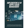 AI Implementation in Supply Chain Management: A Comprehensive Guide to AI Integration, Predictive Analytics, Machine Learning, IoT, Blockchain, and Su - Paperback