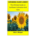 Growing Sunflower: The Ultimate Guide on Sunflower Cultivation and Care - Paperback