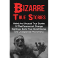 Bizarre True Stories: Weird And Unusual True Stories Of The Paranormal, Strange Sightings, Eerie True Ghost Stories And Unexplained Phenomen - Paperback