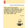 The Land of Sunshine. Irrigation in New Mexico, Etc. a Prospectus Issued by the Rio Grande Irrigation and Land Co., with Maps, Etc. - Paperback