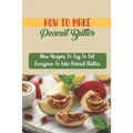 How To Make Peanut Butter: New Recipes To Try To Get Everyone To Like Peanut Butter - Paperback