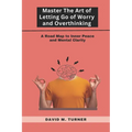 Mastering the Art of Letting Go of Worry and Overthinking: A Roadmap to Inner Peace and Mental Clarity - Paperback