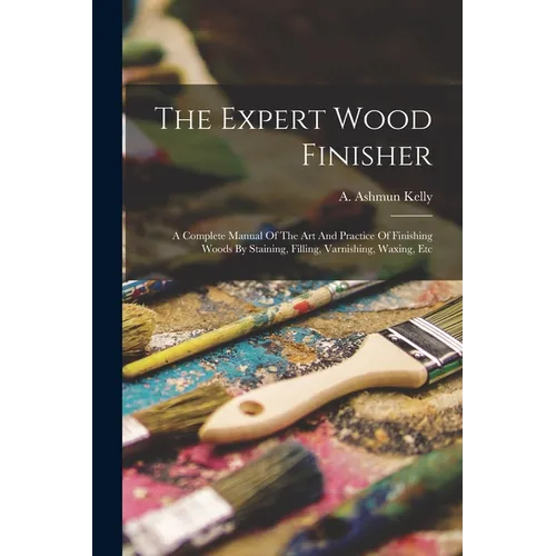 The Expert Wood Finisher; A Complete Manual Of The Art And Practice Of Finishing Woods By Staining, Filling, Varnishing, Waxing, Etc - Paperback