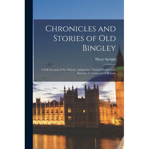 Chronicles and Stories of Old Bingley: A Full Account of the History, Antiquities, Natural Productions, Scenery, Customs and Folk-Lore - Paperback