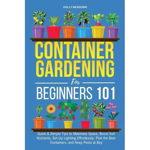 Container Gardening for Beginners 101: Quick & Simple Tips to Maximize Space, Boost Soil Nutrients, Set Up Lighting Effortlessly, Pick the Best Contai - Paperback