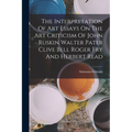 The Interpretation Of Art Essays On The Art Criticism Of John Ruskin Walter Pater Clive Bell Roger Fry And Herbert Read - Paperback