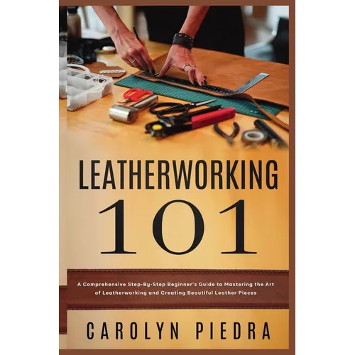Leatherworking 101: A Comprehensive Step-By-Step Beginner'sGuide to Mastering the Art of Leatherworking and Creating Beautiful Leather Pieces - Paperback