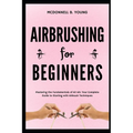 Airbrushing for Beginners: Mastering the Fundamentals of Air Art: Your Complete Guide to Starting with Airbrush Technique - Paperback