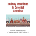 Holiday Traditions In Colonial America: How Christmas Was Celebrated In The Colonial: How Was Christmas Celebrated In The Past - Paperback