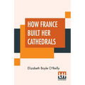 How France Built Her Cathedrals: A Study In The Twelfth And Thirteenth Centuries - Paperback