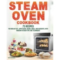 Steam Oven Cookbook: 75 Recipes for Breakfast, Appetizers, Mains, Sides, and Desserts, with Modern Kitchen Tips and Techniques - Paperback