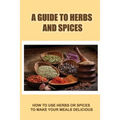 A Guide To Herbs And Spices: How To Use Herbs Or Spices To Make Your Meals Delicious - Paperback