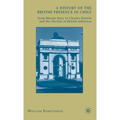 A History of the British Presence in Chile: From Bloody Mary to Charles Darwin and the Decline of British Influence - Hardcover