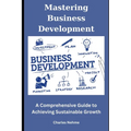 Mastering Business Development: A Comprehensive Guide to Achieving Sustainable Growth - Paperback