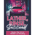 Lather, Rinse, Succeed: Master The Art of Mobile Car Detailing - Paperback