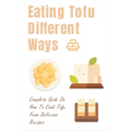Eating Tofu Different Ways: Complete Guide On How To Cook Tofu From Delicious Recipes: Creative Ways To Eat Tofu For Breakfast And Lunch - Paperback