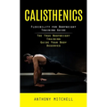 Calisthenics: Flexibility for Bodyweight Training Guide (The True Bodyweight Training Guide Your Body Deserves) - Paperback