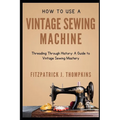 How to Use Vintage Sewing Machine: Threading Through History: A Guide to Vintage Sewing Mastery - Paperback