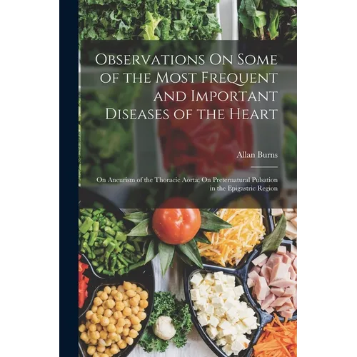 Observations On Some of the Most Frequent and Important Diseases of the Heart: On Aneurism of the Thoracic Aorta; On Preternatural Pulsation in the Ep - Paperback