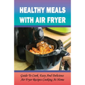 Healthy Meals With Air Fryer: Guide To Cook Easy And Delicious Air Fryer Recipes Cooking At Home: What Are The Pros And Cons Of An Air Fryer? - Paperback
