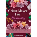 Cricut Maker For Beginners: All You Need To Know About Cricut Maker, Understand The Different Models And How They Work - Paperback