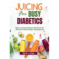 Juicing for Busy Diabetics: Quick Juicing Recipes Solutions for Effective Blood Sugar Management - Paperback