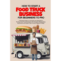 How to Start a Food Truck Business for Beginners to Pro: A Practical Guide to Launching and Managing a Thriving Food Truck Business with Complete Step - Paperback