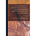 A Dictionary of Spanish and Spanish-American Mining, Metallurgical and Allied Terms: To Whichs Some Porutguese and Portuguese-American (Brazilian) Ter - Paperback